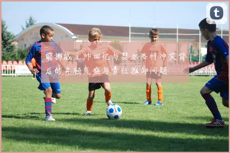 前挪威主帅回忆与瑟尔洛特冲突背后的年轻气盛与责任推卸问题