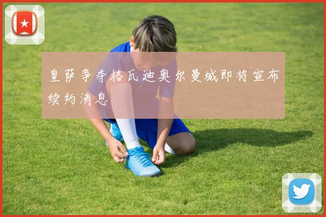 皇萨争夺格瓦迪奥尔曼城即将宣布续约消息