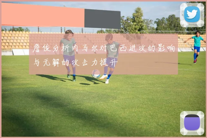 詹俊分析内马尔对巴西进攻的影响与无解的攻击力提升