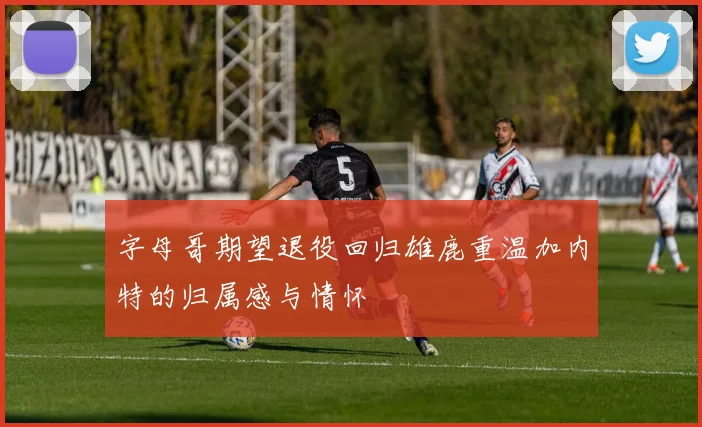 字母哥期望退役回归雄鹿重温加内特的归属感与情怀