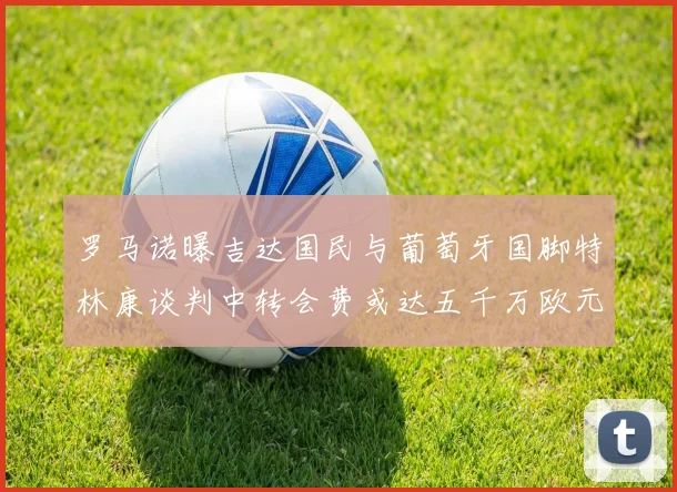 罗马诺曝吉达国民与葡萄牙国脚特林康谈判中转会费或达五千万欧元