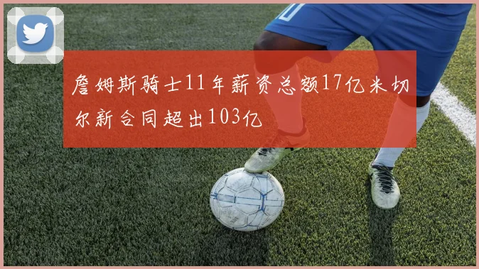 詹姆斯骑士11年薪资总额17亿米切尔新合同超出103亿
