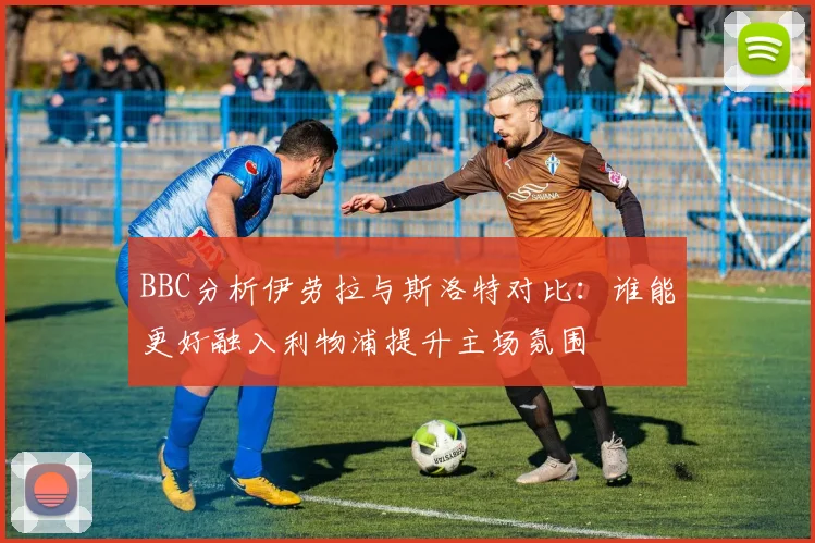 BBC分析伊劳拉与斯洛特对比：谁能更好融入利物浦提升主场氛围