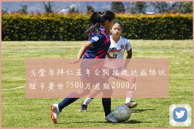 戈登与拜仁五年合同接近达成协议纽卡要价7500万差距2000万
