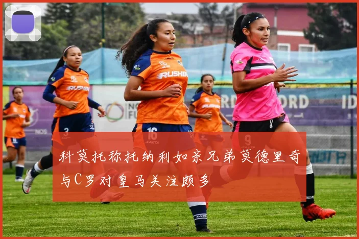科莫托称托纳利如亲兄弟莫德里奇与C罗对皇马关注颇多