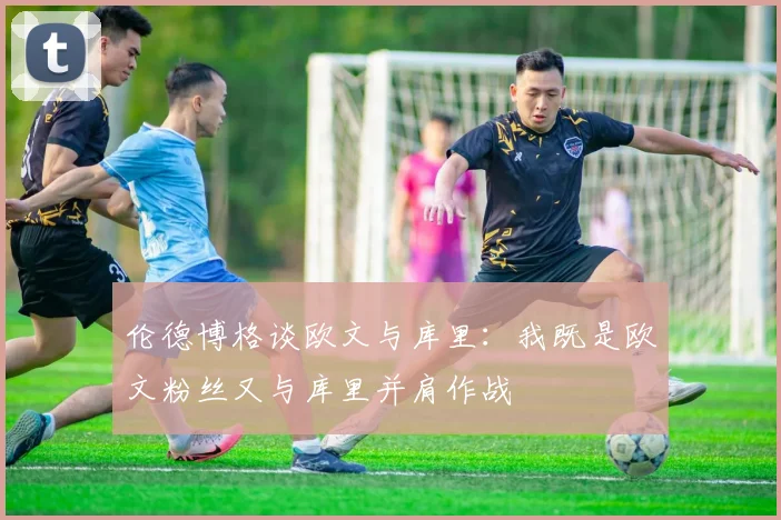 伦德博格谈欧文与库里：我既是欧文粉丝又与库里并肩作战