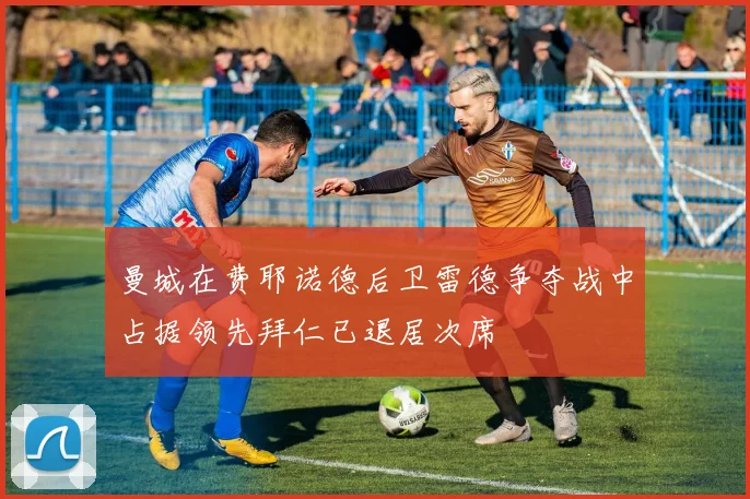 曼城在费耶诺德后卫雷德争夺战中占据领先拜仁已退居次席