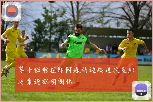 萨卡伤愈在即阿森纳边路进攻重组方案逐渐明朗化