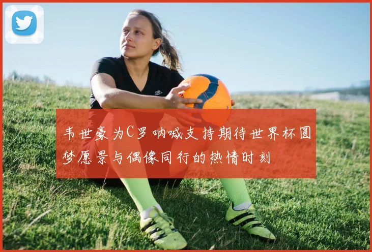 韦世豪为C罗呐喊支持期待世界杯圆梦愿景与偶像同行的热情时刻