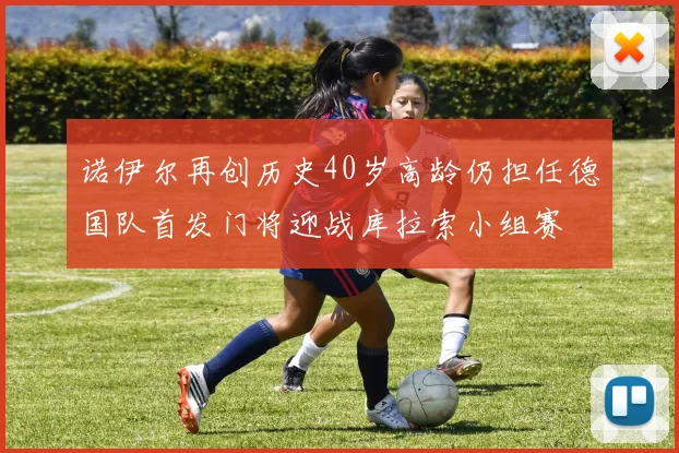 诺伊尔再创历史40岁高龄仍担任德国队首发门将迎战库拉索小组赛