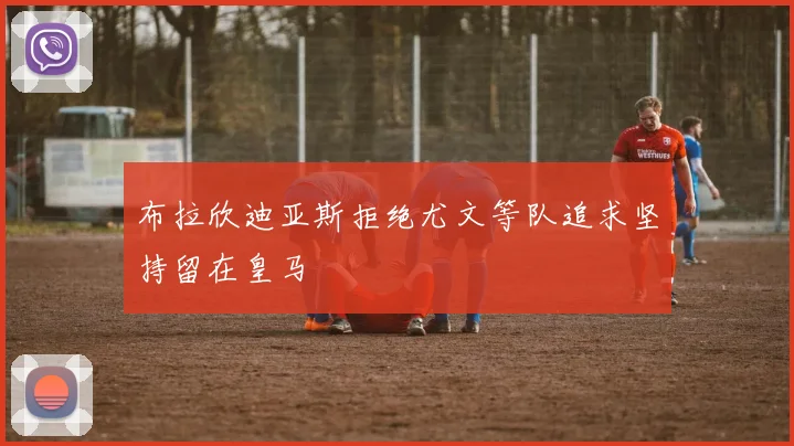 布拉欣迪亚斯拒绝尤文等队追求坚持留在皇马