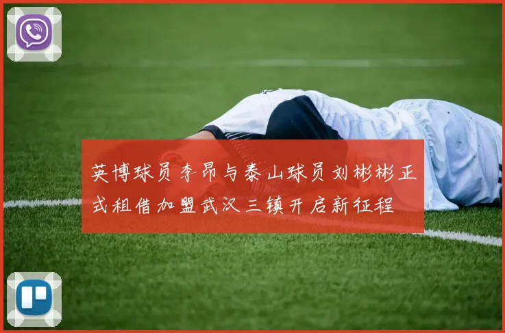 英博球员李昂与泰山球员刘彬彬正式租借加盟武汉三镇开启新征程