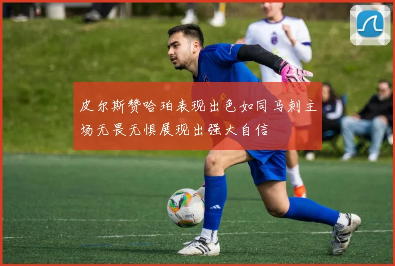 皮尔斯赞哈珀表现出色如同马刺主场无畏无惧展现出强大自信